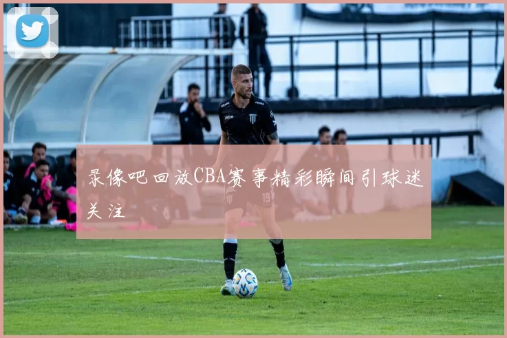 录像吧回放CBA赛事精彩瞬间引球迷关注