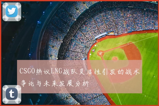 CSGO热议LNG战队灵活性引发的战术争论与未来发展分析