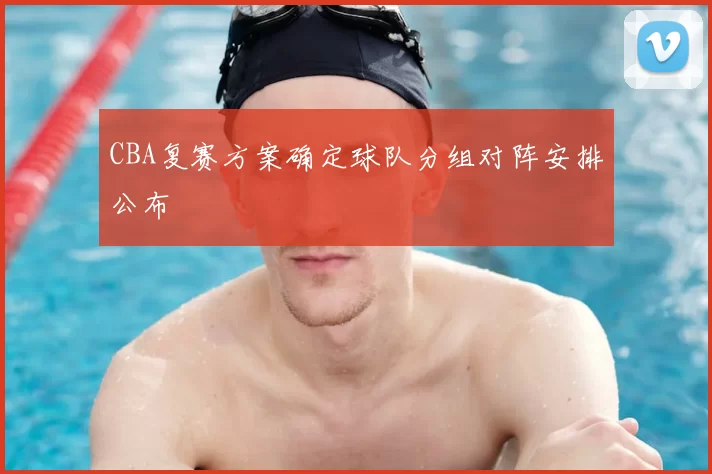 CBA复赛方案确定球队分组对阵安排公布