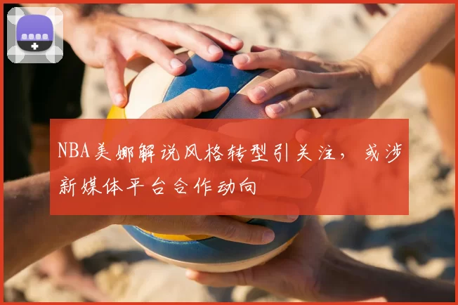 NBA美娜解说风格转型引关注，或涉新媒体平台合作动向