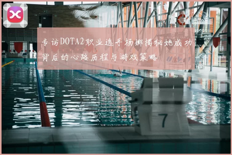 专访DOTA2职业选手杨娜揭秘她成功背后的心路历程与游戏策略