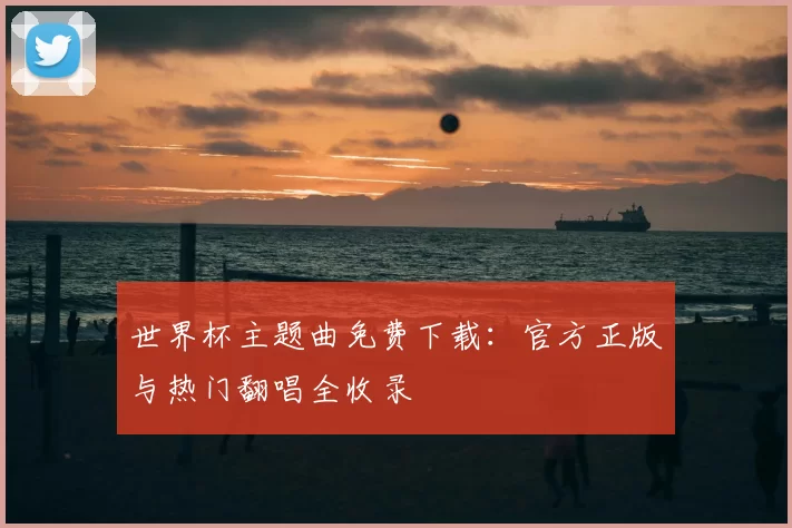 世界杯主题曲免费下载：官方正版与热门翻唱全收录