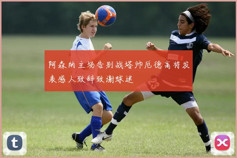 阿森纳主场告别战塔帅厄德高将发表感人致辞致谢球迷
