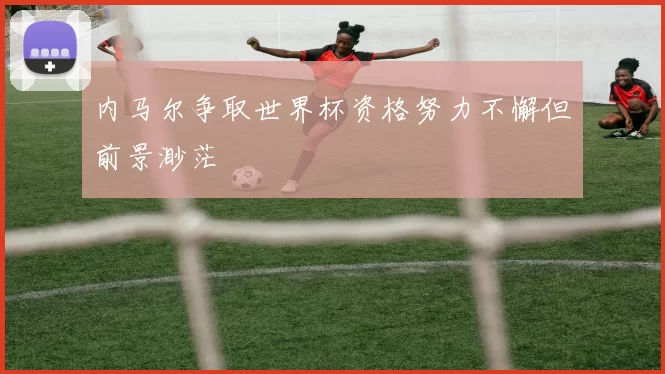 内马尔争取世界杯资格努力不懈但前景渺茫
