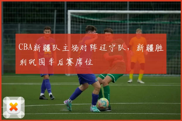 CBA新疆队主场对阵辽宁队，新疆胜利巩固季后赛席位