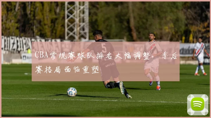 CBA常规赛球队排名大幅调整，季后赛格局面临重塑