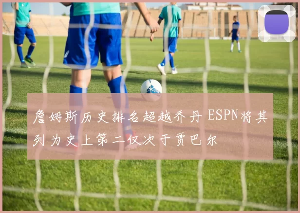 詹姆斯历史排名超越乔丹 ESPN将其列为史上第二仅次于贾巴尔