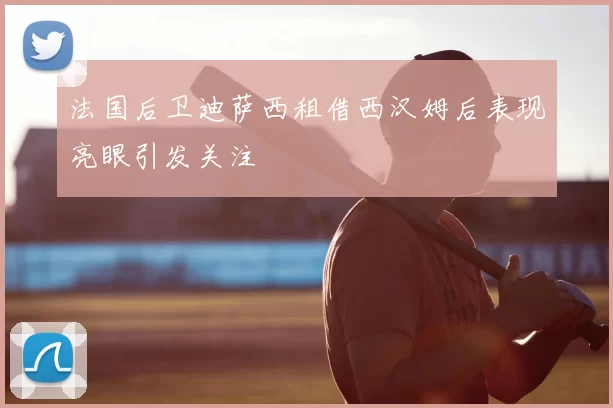 法国后卫迪萨西租借西汉姆后表现亮眼引发关注