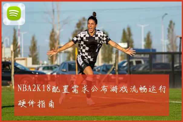 NBA2K18配置需求公布游戏流畅运行硬件指南