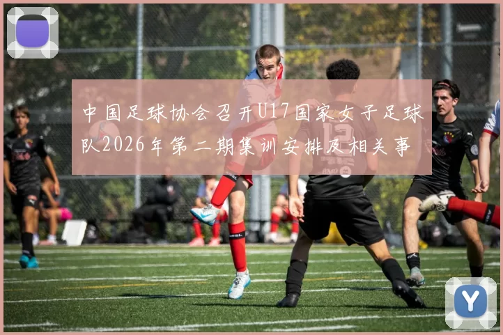 中国足球协会召开U17国家女子足球队2026年第二期集训安排及相关事项通知