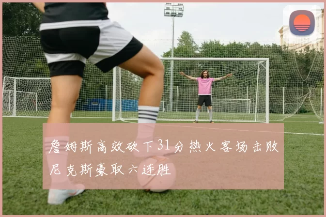詹姆斯高效砍下31分热火客场击败尼克斯豪取六连胜
