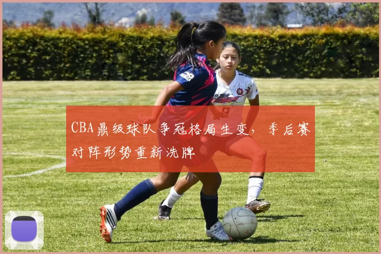 CBA鼎级球队争冠格局生变，季后赛对阵形势重新洗牌