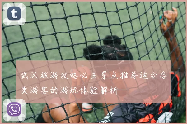 武汉旅游攻略必去景点推荐适合各类游客的游玩体验解析