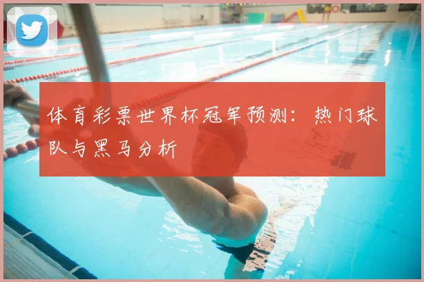 体育彩票世界杯冠军预测:热门球队与黑马分析