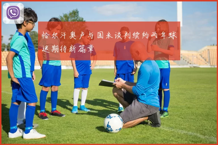 恰尔汗奥卢与国米谈判续约两年球迷期待新篇章