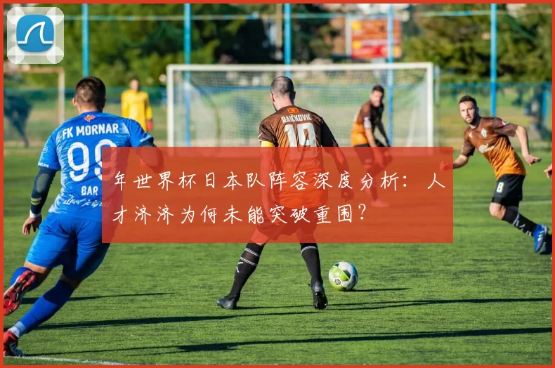 年世界杯日本队阵容深度分析:人才济济为何未能突破重围?