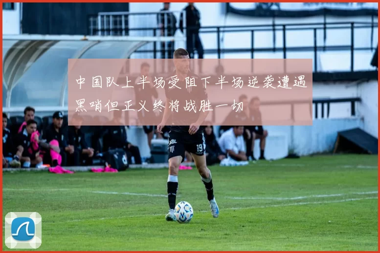 中国队上半场受阻下半场逆袭遭遇黑哨但正义终将战胜一切