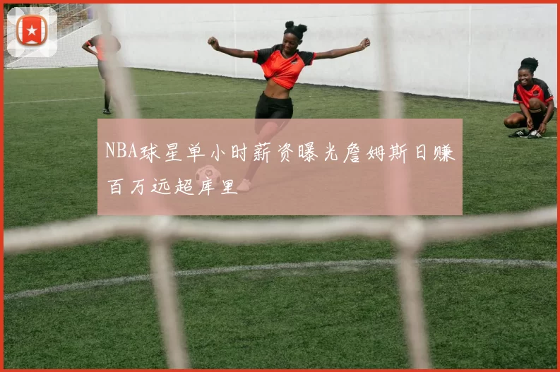 NBA球星单小时薪资曝光詹姆斯日赚百万远超库里