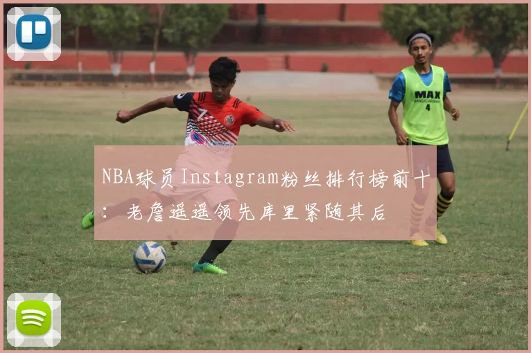 NBA球员Instagram粉丝排行榜前十：老詹遥遥领先库里紧随其后