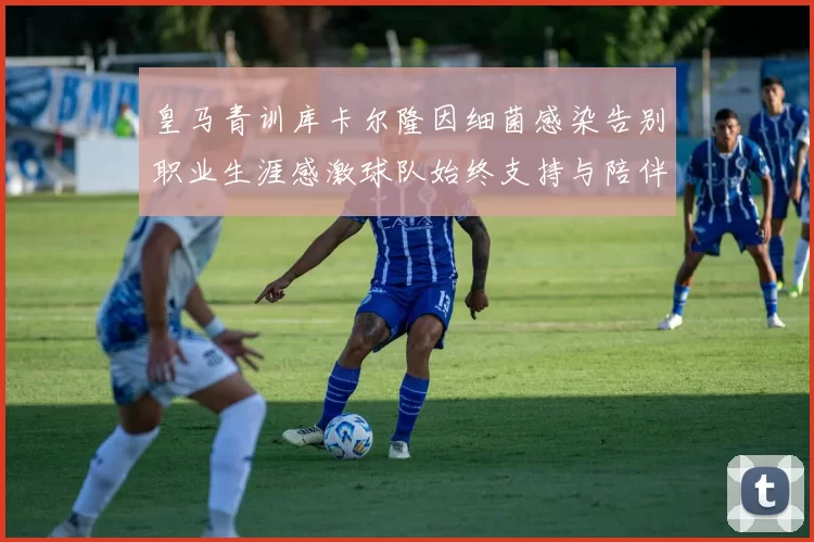 皇马青训库卡尔隆因细菌感染告别职业生涯感激球队始终支持与陪伴