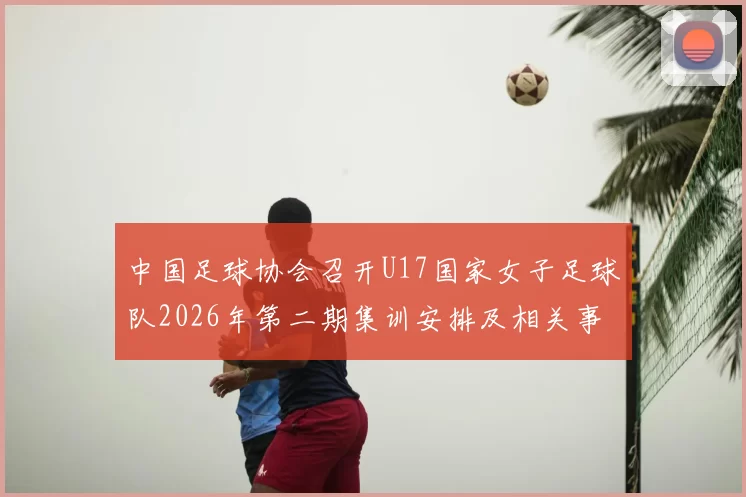 中国足球协会召开U17国家女子足球队2026年第二期集训安排及相关事项通知