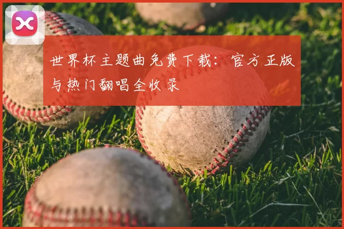 世界杯主题曲免费下载：官方正版与热门翻唱全收录
