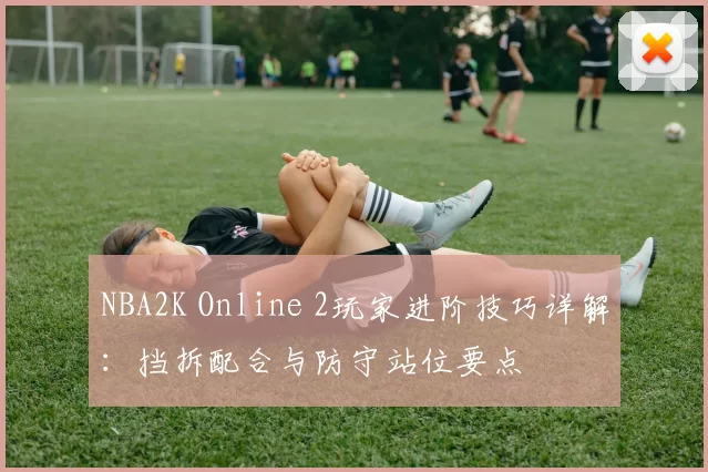 NBA2K Online 2玩家进阶技巧详解:挡拆配合与防守站位要点