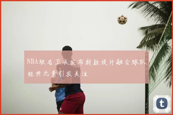 NBA联名卫衣发布新款设计融合球队经典元素引发关注