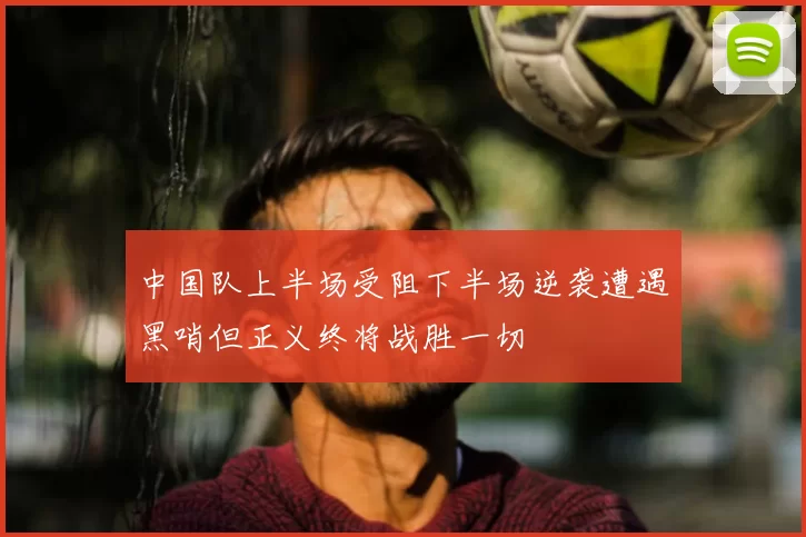 中国队上半场受阻下半场逆袭遭遇黑哨但正义终将战胜一切
