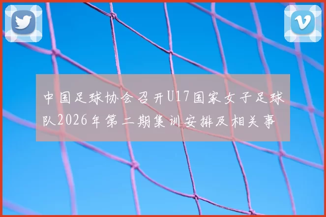 中国足球协会召开U17国家女子足球队2026年第二期集训安排及相关事项通知