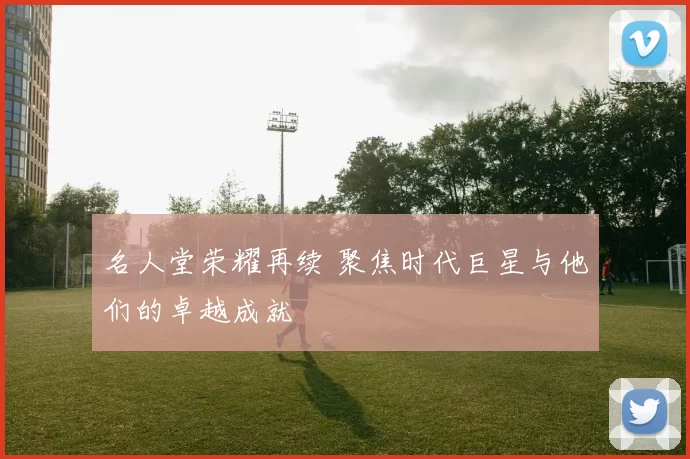 名人堂荣耀再续 聚焦时代巨星与他们的卓越成就