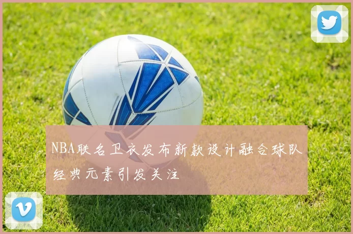 NBA联名卫衣发布新款设计融合球队经典元素引发关注