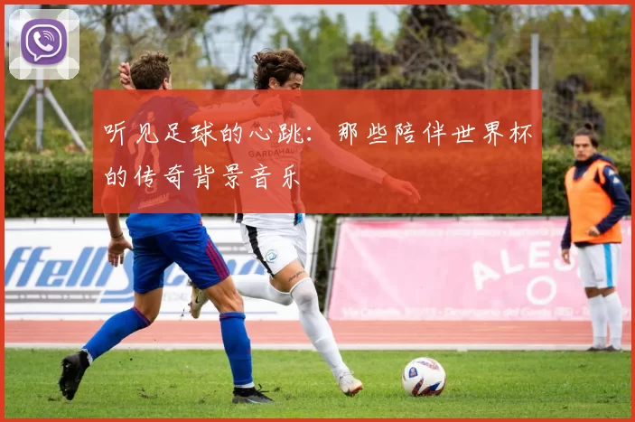 听见足球的心跳：那些陪伴世界杯的传奇背景音乐