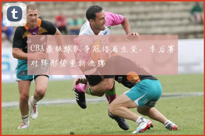 CBA鼎级球队争冠格局生变，季后赛对阵形势重新洗牌