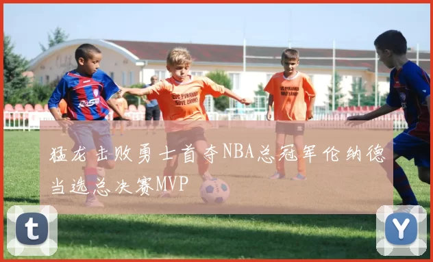 猛龙击败勇士首夺NBA总冠军伦纳德当选总决赛MVP