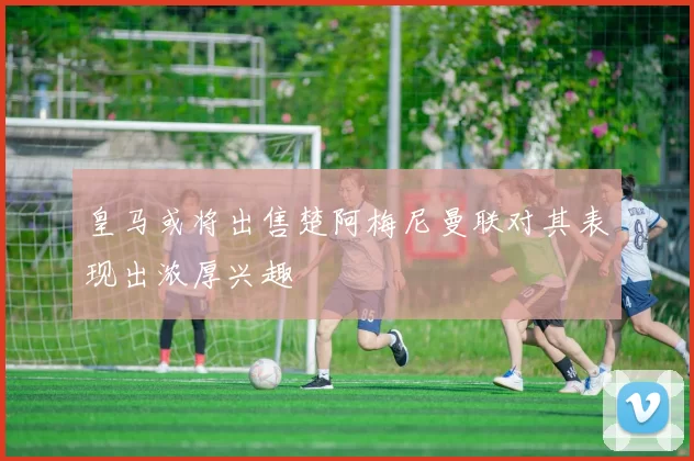 皇马或将出售楚阿梅尼曼联对其表现出浓厚兴趣