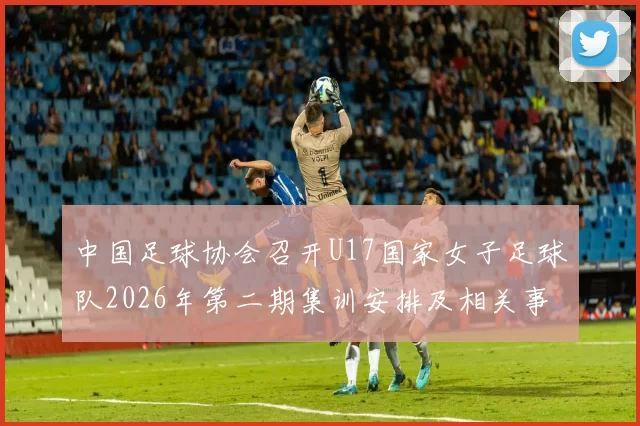 中国足球协会召开U17国家女子足球队2026年第二期集训安排及相关事项通知