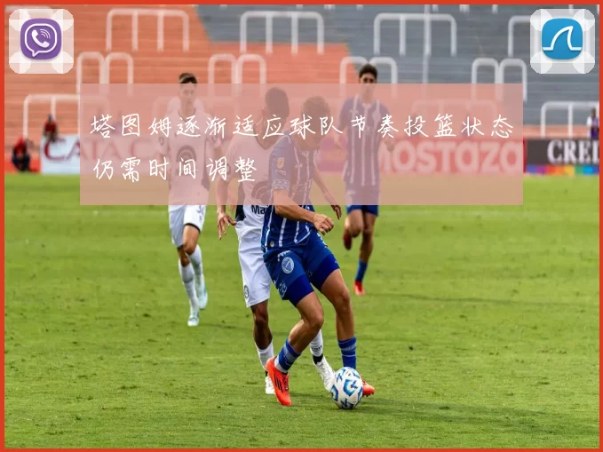 塔图姆逐渐适应球队节奏投篮状态仍需时间调整