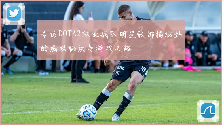 专访DOTA2职业战队明星张娜揭秘她的成功秘诀与游戏之路
