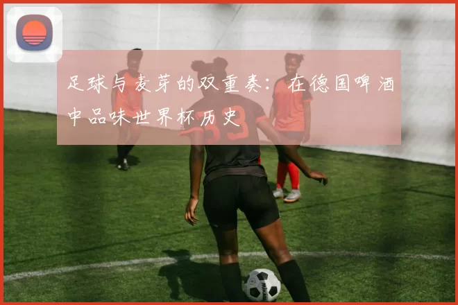 足球与麦芽的双重奏：在德国啤酒中品味世界杯历史