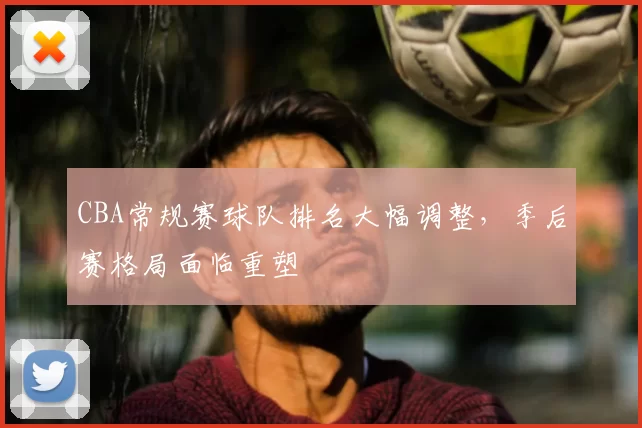CBA常规赛球队排名大幅调整，季后赛格局面临重塑