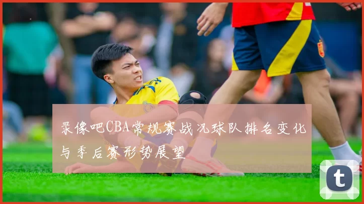 录像吧CBA常规赛战况球队排名变化与季后赛形势展望