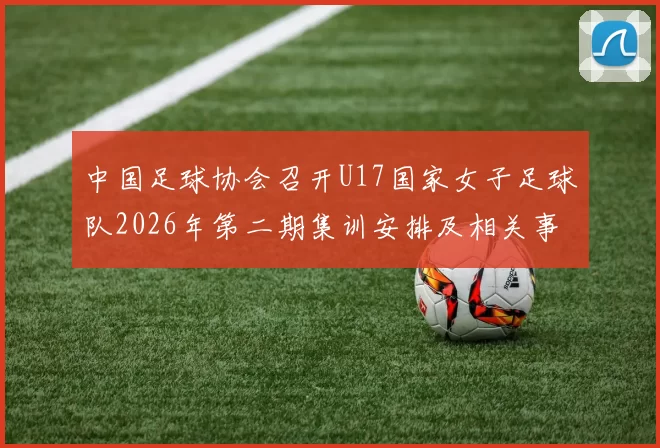 中国足球协会召开U17国家女子足球队2026年第二期集训安排及相关事项通知