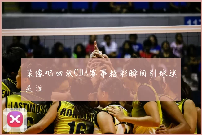 录像吧回放CBA赛事精彩瞬间引球迷关注