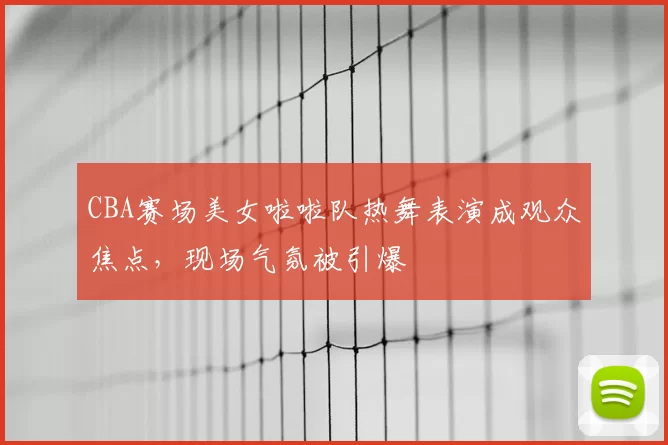 CBA赛场美女啦啦队热舞表演成观众焦点，现场气氛被引爆