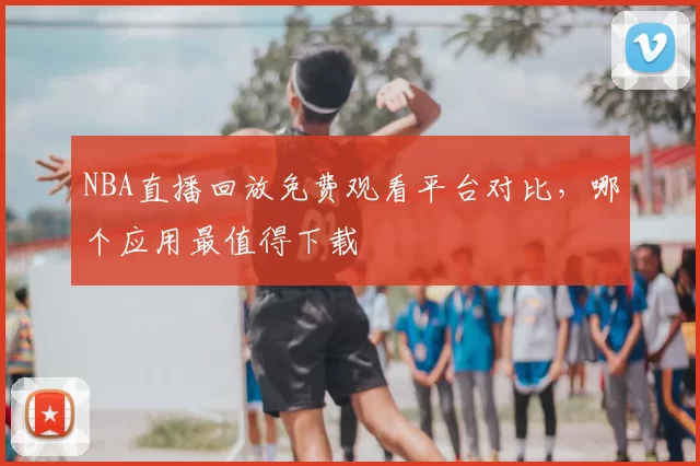 NBA直播回放免费观看平台对比，哪个应用最值得下载