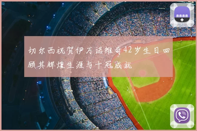 切尔西祝贺伊万诺维奇42岁生日回顾其辉煌生涯与十冠成就