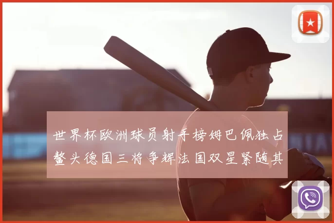 世界杯欧洲球员射手榜姆巴佩独占鳌头德国三将争辉法国双星紧随其后