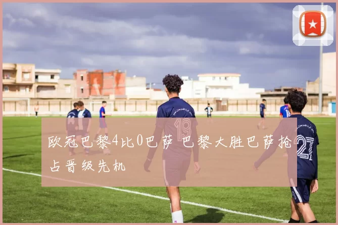 欧冠巴黎4比0巴萨 巴黎大胜巴萨抢占晋级先机