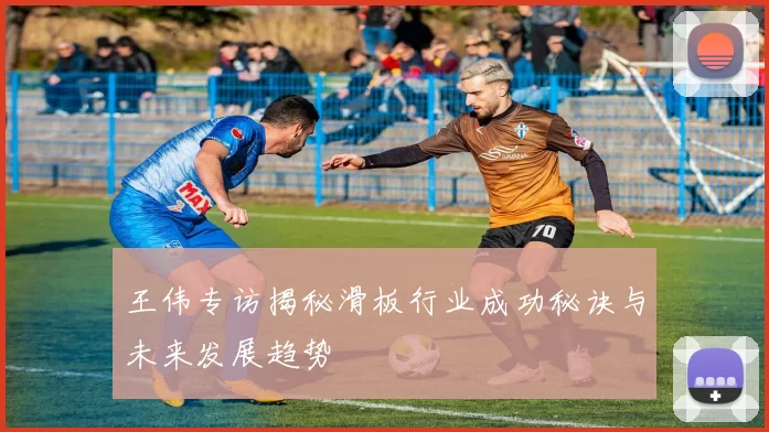 王伟专访揭秘滑板行业成功秘诀与未来发展趋势